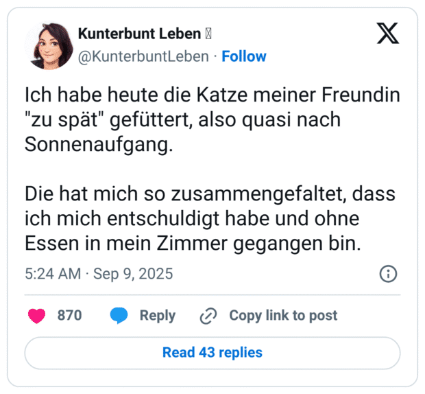 Ich habe heute die Katze meiner Freundin "zu spät" gefüttert, also quasi nach Sonnenaufgang. Die hat mich so zusammengefaltet, dass ich mich entschuldigt habe und ohne Essen in mein Zimmer gegangen bin.