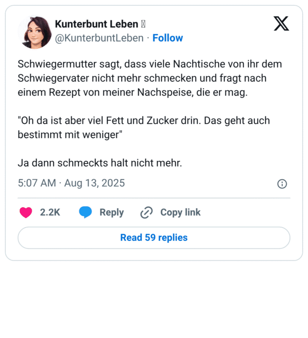 Schwiegermutter sagt, dass viele Nachtische von ihr dem Schwiegervater nicht mehr schmecken und fragt nach einem Rezept von meiner Nachspeise, die er mag. "Oh da ist aber viel Fett und Zucker drin. Das geht auch bestimmt mit weniger" Ja dann schmeckts halt nicht mehr.
