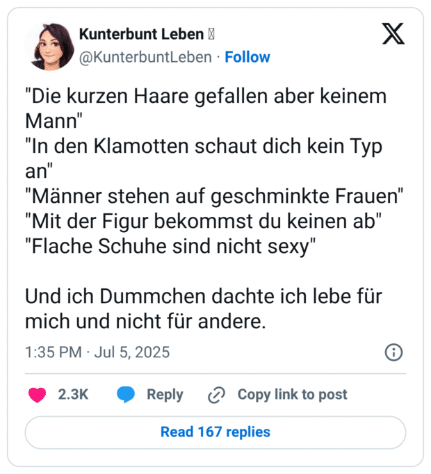"Die kurzen Haare gefallen aber keinem Mann" "In den Klamotten schaut dich kein Typ an" "Männer stehen auf geschminkte Frauen" "Mit der Figur bekommst du keinen ab" "Flache Schuhe sind nicht sexy" Und ich Dummchen dachte ich lebe für mich und nicht für andere.