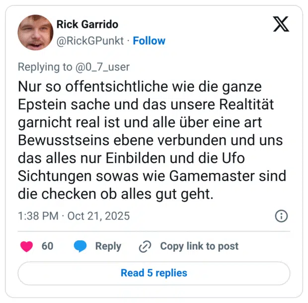 r Nur so offentsichtliche wie die ganze Epstein sache und das unsere Realtitat garnicht real ist und alle über eine art Bewusstseins ebene verbunden und uns das alles nur Einbilden und die Ufo Sichtungen sowas wie Gamemaster sind die checken ob alles gut geht.