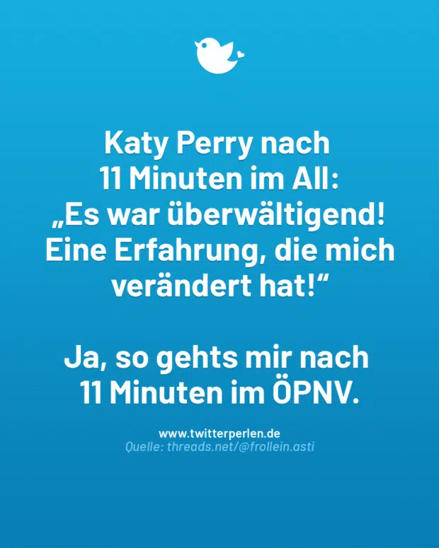 Katy Perry nach
11 Minuten im All:
„Es war überwältigend! Eine Erfahrung, die mich verändert hat!“
Ja, so gehts mir nach
11 Minuten im ÖPNV.