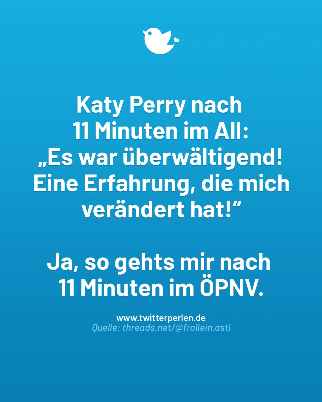 Katy Perry nach
11 Minuten im All:
„Es war überwältigend! Eine Erfahrung, die mich verändert hat!“
Ja, so gehts mir nach
11 Minuten im ÖPNV.