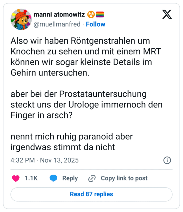 Also wir haben Röntgenstrahlen um Knochen zu sehen und mit einem MRT können wir sogar kleinste Details im Gehirn untersuchen. aber bei der Prostatauntersuchung steckt uns der Urologe immernoch den Finger in arsch? nennt mich ruhig paranoid aber irgendwas stimmt da nicht