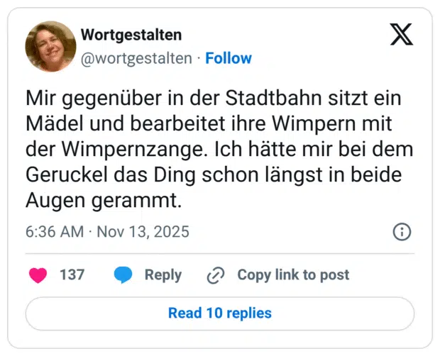 Mir gegenüber in der Stadtbahn sitzt ein Mädel und bearbeitet ihre Wimpern mit der Wimpernzange. Ich hätte mir bei dem Geruckel das Ding schon längst in beide Augen gerammt.