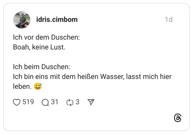Ich vor dem Duschen: Boah, keine Lust. Ich beim Duschen: Ich bin eins mit dem heißen Wasser, lasst mich hier leben. 😅