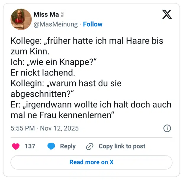 Kollege: „früher hatte ich mal Haare bis zum Kinn. Ich: „wie ein Knappe?“ Er nickt lachend. Kollegin: „warum hast du sie abgeschnitten?“ Er: „irgendwann wollte ich halt doch auch mal ne Frau kennenlernen“