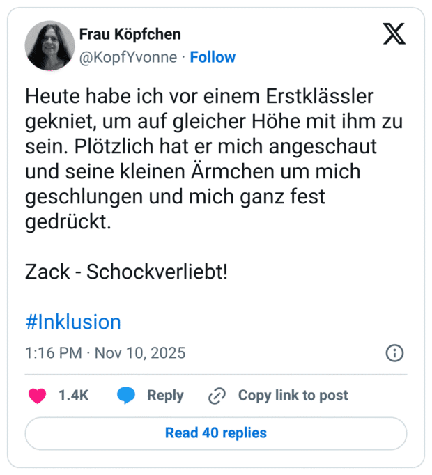 Heute habe ich vor einem Erstklässler gekniet, um auf gleicher Höhe mit ihm zu sein. Plötzlich hat er mich angeschaut und seine kleinen Ärmchen um mich geschlungen und mich ganz fest gedrückt. Zack - Schockverliebt!
