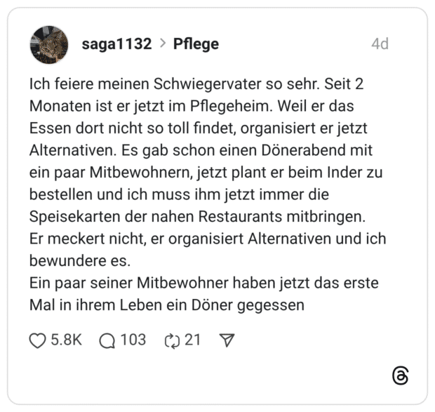 Ich feiere meinen Schwiegervater so sehr. Seit 2 Monaten ist er jetzt im Pflegeheim. Weil er das Essen dort nicht so toll findet, organisiert er jetzt Alternativen. Es gab schon einen Dönerabend mit ein paar Mitbewohnern, jetzt plant er beim Inder zu bestellen und ich muss ihm jetzt immer die Speisekarten der nahen Restaurants mitbringen. Er meckert nicht, er organisiert Alternativen und ich bewundere es. Ein paar seiner Mitbewohner haben jetzt das erste Mal in ihrem Leben ein Döner gegessen