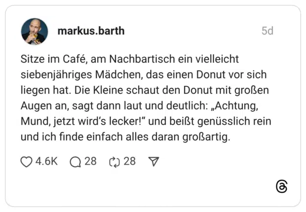 Sitze im Café, am Nachbartisch ein vielleicht siebenjähriges Mädchen, das einen Donut vor sich liegen hat. Die Kleine schaut den Donut mit großen Augen an, sagt dann laut und deutlich: „Achtung, Mund, jetzt wird‘s lecker!“ und beißt genüsslich rein und ich finde einfach alles daran großartig.