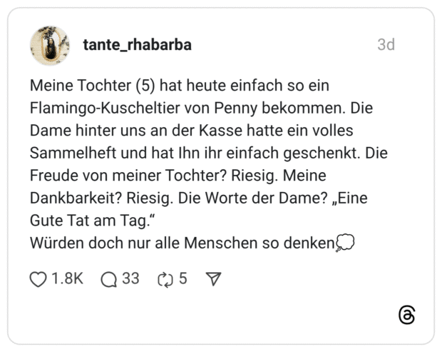 Meine Tochter (5) hat heute einfach so ein Flamingo-Kuscheltier von Penny bekommen. Die Dame hinter uns an der Kasse hatte ein volles Sammelheft und hat Ihn ihr einfach geschenkt. Die Freude von meiner Tochter? Riesig. Meine Dankbarkeit? Riesig. Die Worte der Dame? „Eine Gute Tat am Tag.“ Würden doch nur alle Menschen so denken💭