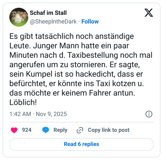 Es gibt tatsächlich noch anständige Leute. Junger Mann hatte ein paar Minuten nach d. Taxibestellung noch mal angerufen um zu stornieren. Er sagte, sein Kumpel ist so hackedicht, dass er befürchtet, er könnte ins Taxi kotzen u. das möchte er keinem Fahrer antun. Löblich!