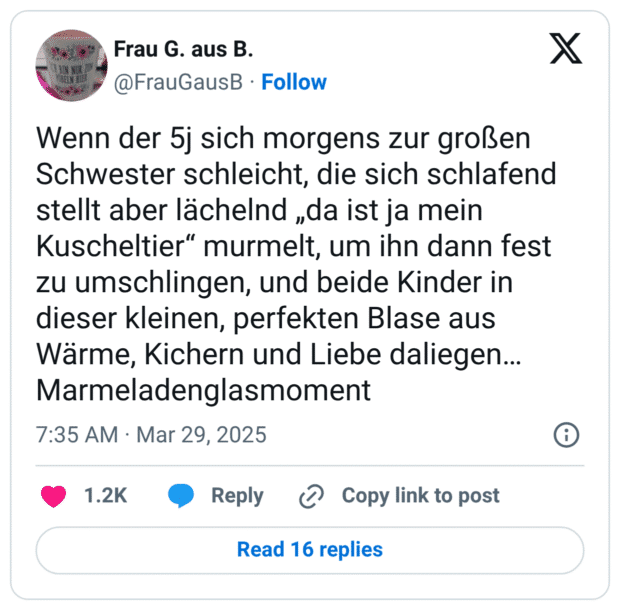 Wenn der 5j sich morgens zur großen Schwester schleicht, die sich schlafend stellt aber lächelnd „da ist ja mein Kuscheltier“ murmelt, um ihn dann fest zu umschlingen, und beide Kinder in dieser kleinen, perfekten Blase aus Wärme, Kichern und Liebe daliegen… Marmeladenglasmoment