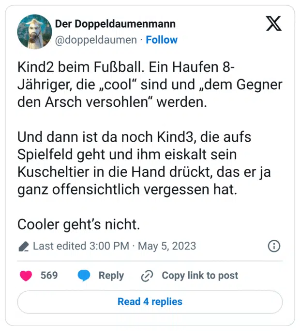 Kind2 beim Fußball. Ein Haufen 8-Jähriger, die „cool“ sind und „dem Gegner den Arsch versohlen“ werden. Und dann ist da noch Kind3, die aufs Spielfeld geht und ihm eiskalt sein Kuscheltier in die Hand drückt, das er ja ganz offensichtlich vergessen hat. Cooler geht’s nicht.