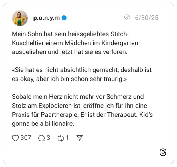 Mein Sohn hat sein heissgeliebtes Stitch-Kuscheltier einem Mädchen im Kindergarten ausgeliehen und jetzt hat sie es verloren. «Sie hat es nicht absichtlich gemacht, deshalb ist es okay, aber ich bin schon sehr traurig.» Sobald mein Herz nicht mehr vor Schmerz und Stolz am Explodieren ist, eröffne ich für ihn eine Praxis für Paartherapie. Er ist der Therapeut. Kid’s gonna be a billionaire.