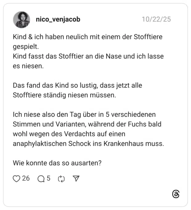 Kind & ich haben neulich mit einem der Stofftiere gespielt. Kind fasst das Stofftier an die Nase und ich lasse es niesen. Das fand das Kind so lustig, dass jetzt alle Stofftiere ständig niesen müssen. Ich niese also den Tag über in 5 verschiedenen Stimmen und Varianten, während der Fuchs bald wohl wegen des Verdachts auf einen anaphylaktischen Schock ins Krankenhaus muss. Wie konnte das so ausarten?