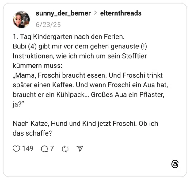 1. Tag Kindergarten nach den Ferien. Bubi (4) gibt mir vor dem gehen genauste (!) Instruktionen, wie ich mich um sein Stofftier kümmern muss: „Mama, Froschi braucht essen. Und Froschi trinkt später einen Kaffee. Und wenn Froschi ein Aua hat, braucht er ein Kühlpack… Großes Aua ein Pflaster, ja?” Nach Katze, Hund und Kind jetzt Froschi. Ob ich das schaffe?