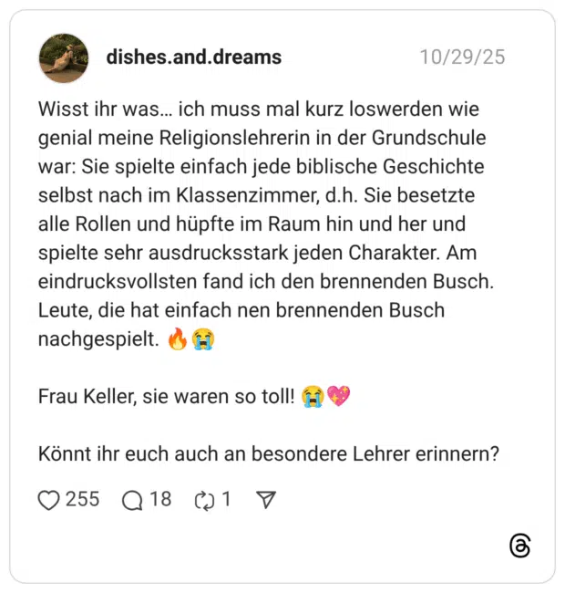 Wisst ihr was… ich muss mal kurz loswerden wie genial meine Religionslehrerin in der Grundschule war: Sie spielte einfach jede biblische Geschichte selbst nach im Klassenzimmer, d.h. Sie besetzte alle Rollen und hüpfte im Raum hin und her und spielte sehr ausdrucksstark jeden Charakter. Am eindrucksvollsten fand ich den brennenden Busch. Leute, die hat einfach nen brennenden Busch nachgespielt. :feuer::schluchzen: Frau Keller, sie waren so toll! :schluchzen::funkelndes_herz: Könnt ihr euch auch an besondere Lehrer erinnern?