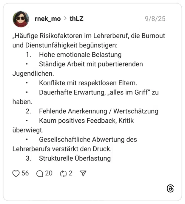 „Häufige Risikofaktoren im Lehrerberuf, die Burnout und Dienstunfähigkeit begünstigen: 1. Hohe emotionale Belastung • Ständige Arbeit mit pubertierenden Jugendlichen. • Konflikte mit respektlosen Eltern. • Dauerhafte Erwartung, „alles im Griff” zu haben. 2. Fehlende Anerkennung / Wertschätzung • Kaum positives Feedback, Kritik überwiegt. • Gesellschaftliche Abwertung des Lehrerberufs verstärkt den Druck. 3. Strukturelle Überlastun