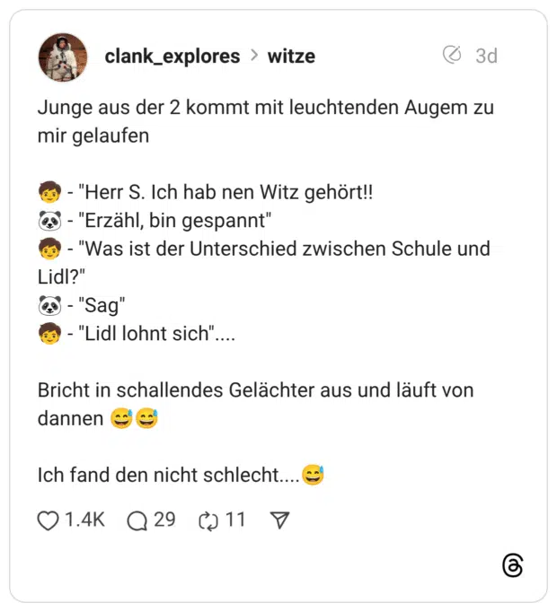Junge aus der 2 kommt mit leuchtenden Augem zu mir gelaufen :kind: - “Herr S. Ich hab nen Witz gehört!! :panda: - “Erzähl, bin gespannt” :kind: - “Was ist der Unterschied zwischen Schule und Lidl?” :panda: - “Sag” :kind: - “Lidl lohnt sich”.... Bricht in schallendes Gelächter aus und läuft von dannen :verschwitztes_lachen::verschwitztes_lachen: Ich fand den nicht schlecht....:verschwitztes_lachen: