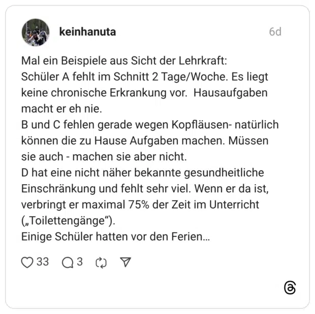 Mal ein Beispiele aus Sicht der Lehrkraft: Schüler A fehlt im Schnitt 2 Tage/Woche. Es liegt keine chronische Erkrankung vor. Hausaufgaben macht er eh nie. B und C fehlen gerade wegen Kopfläusen- natürlich können die zu Hause Aufgaben machen. Müssen sie auch - machen sie aber nicht. D hat eine nicht näher bekannte gesundheitliche Einschränkung und fehlt sehr viel. Wenn er da ist, verbringt er maximal 75% der Zeit im Unterricht („Toilettengänge"). Einige Schüler hatten vor den Ferien...