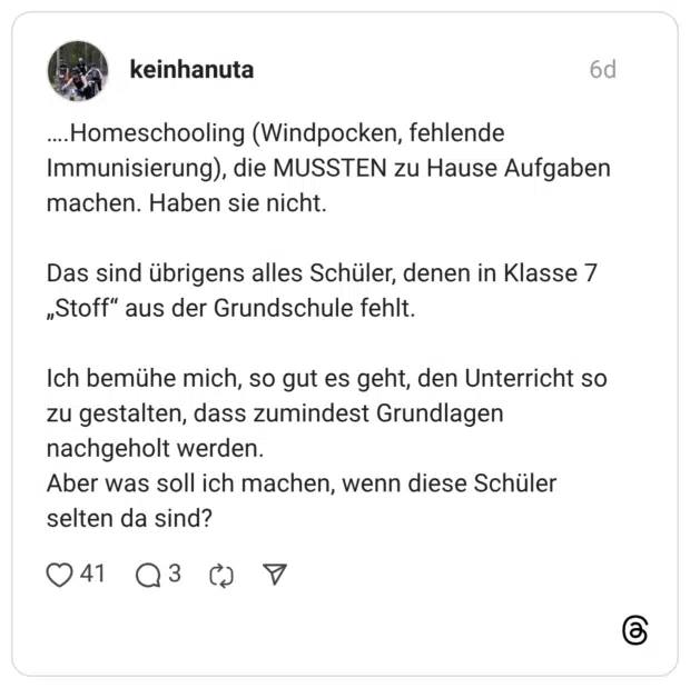 ....Homeschooling (Windpocken, fehlende Immunisierung), die MUSSTEN zu Hause Aufgaben machen. Haben sie nicht. Das sind übrigens alles Schüler, denen in Klasse 7 „Stoff" aus der Grundschule fehlt. Ich bemühe mich, so gut es geht, den Unterricht so zu gestalten, dass zumindest Grundlagen nachgeholt werden. Aber was soll ich machen, wenn diese Schüler selten da sind?
