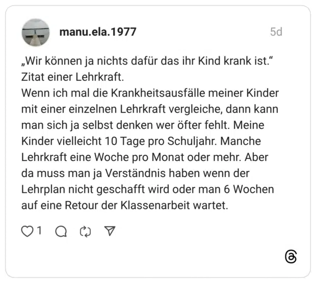 „Wir können ja nichts dafür das ihr Kind krank ist." Zitat einer Lehrkraft. Wenn ich mal die Krankheitsausfälle meiner Kinder mit einer einzelnen Lehrkraft vergleiche, dann kann man sich ja selbst denken wer öfter fehlt. Meine Kinder vielleicht 10 Tage pro Schuljahr. Manche Lehrkraft eine Woche pro Monat oder mehr. Aber da muss man ja Verständnis haben wenn der Lehrplan nicht geschafft wird oder man 6 Wochen auf eine Retour der Klassenarbeit wartet.
