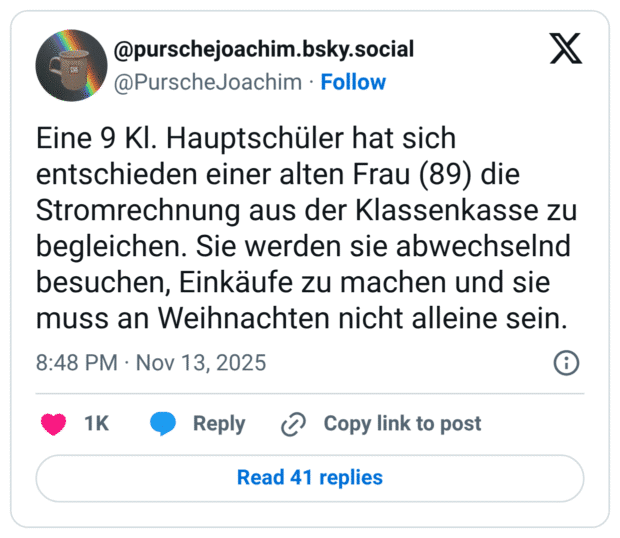 Eine 9 Kl. Hauptschüler hat sich entschieden einer alten Frau (89) die Stromrechnung aus der Klassenkasse zu begleichen. Sie werden sie abwechselnd besuchen, Einkäufe zu machen und sie muss an Weihnachten nicht alleine sein.