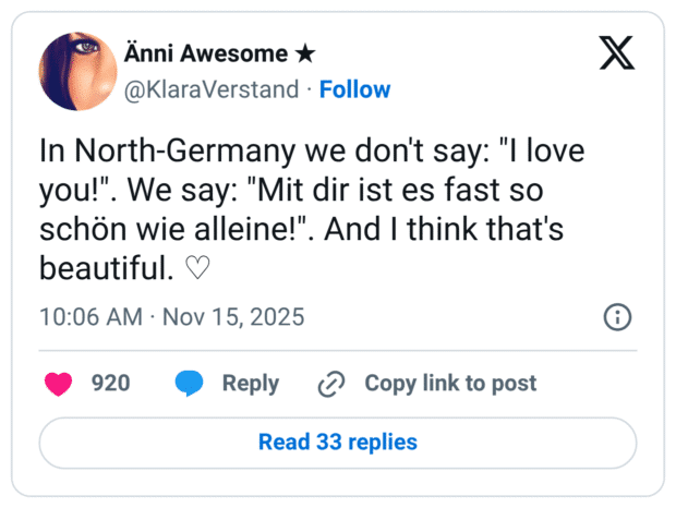 In North-Germany we don't say: "I love you!" schön wie alleine!". And I think that's beautiful.