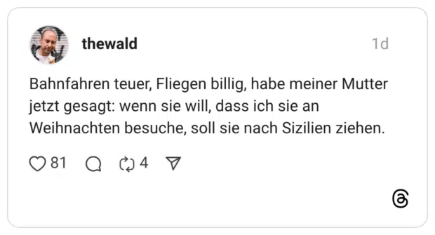 Bahnfahren teuer, Fliegen billig, habe meiner Mutter jetzt gesagt: wenn sie will, dass ich sie an Weihnachten besuche, soll sie nach Sizilien ziehen.