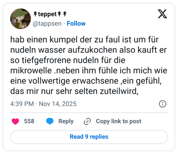 hab einen kumpel der zu faul ist um für nudeln wasser aufzukochen also kauft er so tiefgefrorene nudeln für die mikrowelle .neben ihm fühle ich mich wie eine vollwertige erwachsene ,ein gefühl, das mir nur sehr selten zuteilwird,