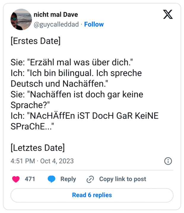 [Erstes Date] Sie: "Erzähl mal was über dich." Ich: "Ich bin bilingual. Ich spreche Deutsch und Nachäffen. Sie: "Nachäffen ist doch gar keine Sprache?" Ich: "NAcHÄffEn iST DocH GaR KeiNE SPraChE..." [Letztes Date]