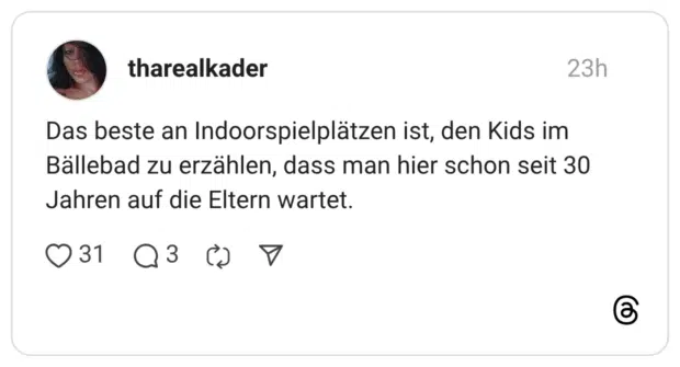 Das beste an Indoorspielplätzen ist, den Kids im Bällebad zu erzählen, dass man hier schon seit 30 Jahren auf die Eltern wartet.