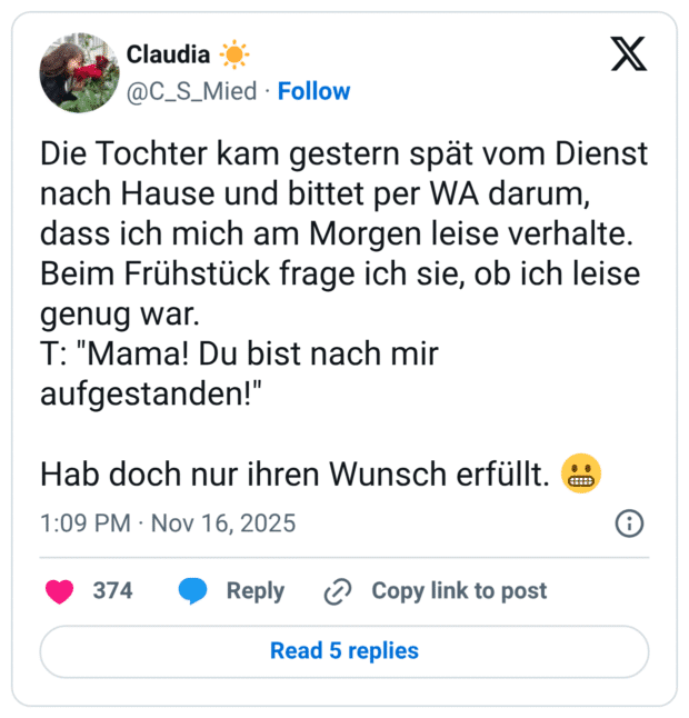 Die Tochter kam gestern spät vom Dienst nach Hause und bittet per WA darum, dass ich mich am Morgen leise verhalte. Beim Frühstück frage ich sie, ob ich leise genug war. T: "Mama! Du bist nach mir aufgestanden!" Hab doch nur ihren Wunsch erfüllt.