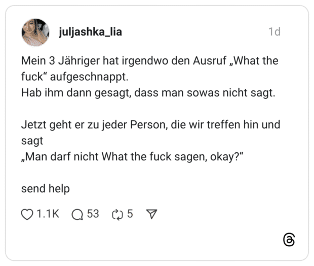 Mein 3 Jähriger hat irgendwo den Ausruf „What the fuck" aufgeschnappt. Hab ihm dann gesagt, dass man sowas nicht sagt. Jetzt geht er zu jeder Person, die wir treffen hin und sagt „Man darf nicht What the fuck sagen, okay?"