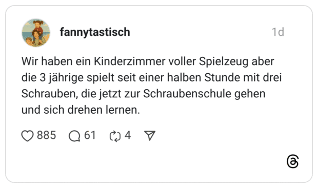 Wir haben ein Kinderzimmer voller Spielzeug aber die 3 jährige spielt seit einer halben Stunde mit drei Schrauben, die jetzt zur Schraubenschule gehen und sich drehen lernen