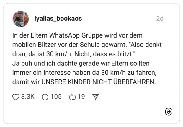 In der Eltern WhatsApp Gruppe wird vor dem mobilen Blitzer vor der Schule gewarnt. "Also denkt dran, da ist 30 km/h. Nicht, dass es blitzt." Ja puh und ich dachte gerade wir Eltern sollten immer ein Interesse haben da 30 km/h zu fahren, damit wir UNSERE KINDER NICHT ÜBERFAHREN.
