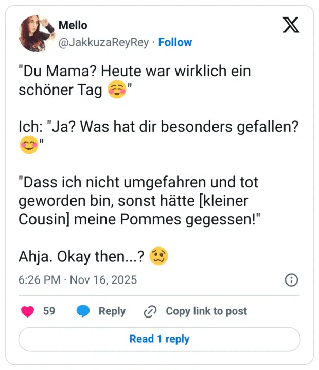 "Du Mama? Heute war wirklich ein schöner Tag Ich: "Ja? Was hat dir besonders gefallen? "Dass ich nicht umgefahren und tot geworden bin, sonst hätte kleiner Cousin] meine Pommes gegessen!" Ahja. Okay then...?