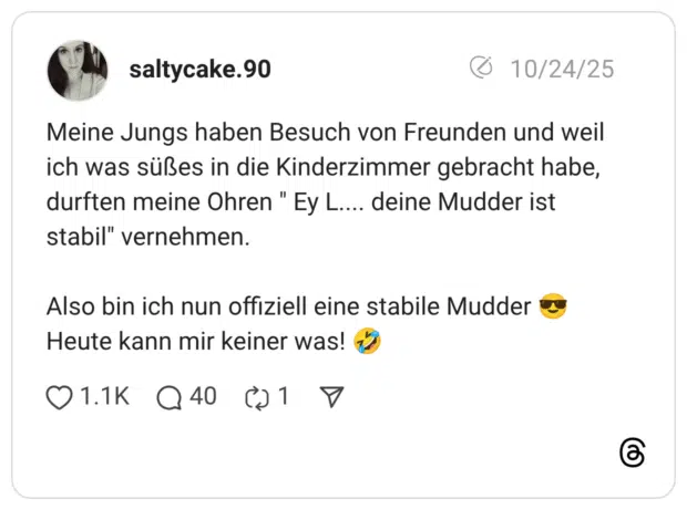 Meine Jungs haben Besuch von Freunden und weil ich was süßes in die Kinderzimmer gebracht habe, durften meine Ohren " Ey L.... deine Mudder ist stabil" vernehmen. Also bin ich nun offiziell eine stabile Mudder Heute kann mir keiner was!