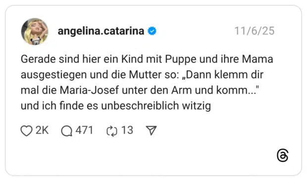 Gerade sind hier ein Kind mit Puppe und ihre Mama ausgestiegen und die Mutter so: „Dann klemm dir mal die Maria-Josef unter den Arm und komm...' und ich finde es unbeschreiblich witzig