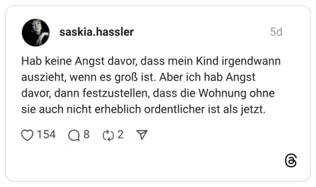 Hab keine Angst davor, dass mein Kind irgendwann auszieht, wenn es groß ist. Aber ich hab Angst davor, dann festzustellen, dass die Wohnung ohne sie auch nicht erheblich ordentlicher ist als jetzt.