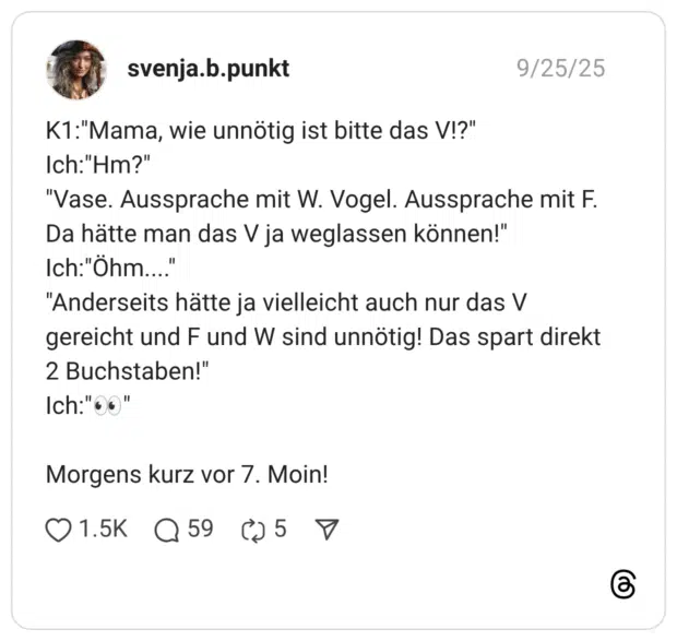 K1:"Mama, wie unnötig ist bitte das V!?" Ich:"Hm?" "Vase. Aussprache mit W. Vogel. Aussprache mit F. Da hätte man das V ja weglassen können!" Ich:"Õhm....' "Anderseits hätte ja vielleicht auch nur das V gereicht und F und W sind unnötig! Das spart direkt 2 Buchstaben!" Ich:"00" Morgens kurz vor 7. Moin!