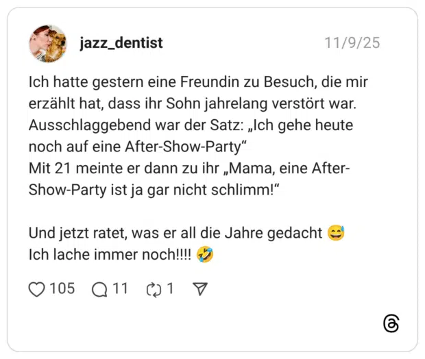 Ich hatte gestern eine Freundin zu Besuch, die mir erzählt hat, dass ihr Sohn jahrelang verstört war. Ausschlaggebend war der Satz: „Ich gehe heute noch auf eine After-Show-Party" Mit 21 meinte er dann zu ihr „Mama, eine After- Show-Party ist ja gar nicht schlimm!" Und jetzt ratet, was er all die Jahre gedacht € Ich lache immer noch!!!!