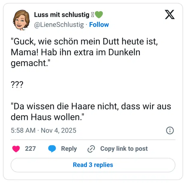 "Guck, wie schön mein Dutt heute ist, Mama! Hab ihn extra im Dunkeln gemacht." ??? "Da wissen die Haare nicht, dass wir aus dem Haus wollen.