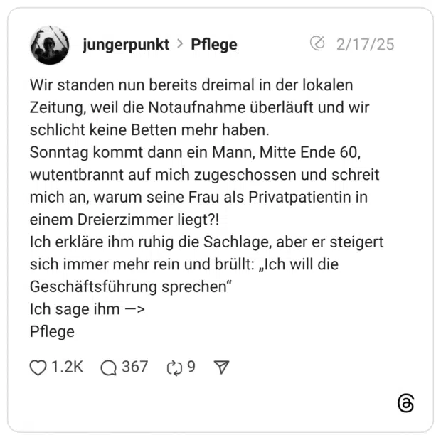 Wir standen nun bereits dreimal in der lokalen Zeitung, weil die Notaufnahme überläuft und wir schlicht keine Betten mehr haben. Sonntag kommt dann ein Mann, Mitte Ende 60, wutentbrannt auf mich zugeschossen und schreit mich an, warum seine Frau als Privatpatientin in einem Dreierzimmer liegt?! Ich erkläre ihm ruhig die Sachlage, aber er steigert sich immer mehr rein und brüllt: „Ich will die Geschäftsführung sprechen" Ich sage ihm -> Pflege