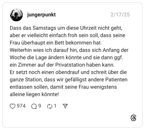 Dass das Samstags um diese Uhrzeit nicht geht, aber er vielleicht einfach froh sein soll, dass seine Frau überhaupt ein Bett bekommen hat. Weiterhin wies ich darauf hin, dass sich Anfang der Woche die Lage ändern könnte und sie dann ggf. ein Zimmer auf der Privatstation haben kann. Er setzt noch einen obendrauf und schreit über die ganze Station, dass wir gefälligst andere Patienten entlassen sollen, damit seine Frau wenigstens alleine liegen könnte!