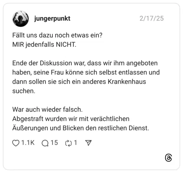 Fällt uns dazu noch etwas ein? MIR jedenfalls NICHT. Ende der Diskussion war, dass wir ihm angeboten haben, seine Frau könne sich selbst entlassen und dann sollen sie sich ein anderes Krankenhaus suchen. War auch wieder falsch. Abgestraft wurden wir mit verächtlichen Äußerungen und Blicken den restlichen Dienst.