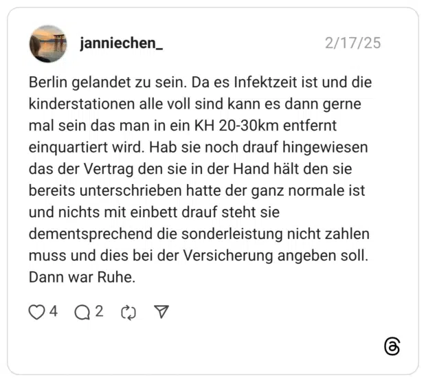 Berlin gelandet zu sein. Da es Infektzeit ist und die kinderstationen alle voll sind kann es dann gerne mal sein das man in ein KH 20-30km entfernt einquartiert wird. Hab sie noch drauf hingewiesen das der Vertrag den sie in der Hand hält den sie bereits unterschrieben hatte der ganz normale ist und nichts mit einbett drauf steht sie dementsprechend die sonderleistung nicht zahlen muss und dies bei der Versicherung angeben soll. Dann war Ruhe.