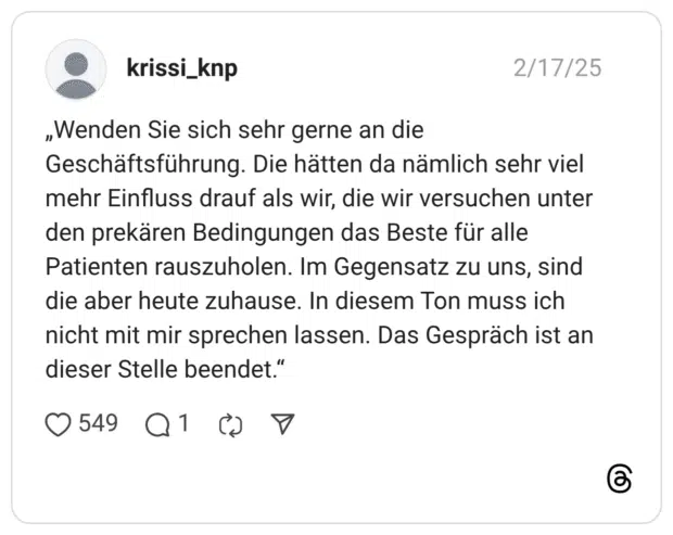 „Wenden Sie sich sehr gerne an die Geschäftsführung. Die hätten da nämlich sehr viel mehr Einfluss drauf als wir, die wir versuchen unter den prekären Bedingungen das Beste für alle Patienten rauszuholen. Im Gegensatz zu uns, sind die aber heute zuhause. In diesem Ton muss ich nicht mit mir sprechen lassen. Das Gespräch ist an dieser Stelle beendet."