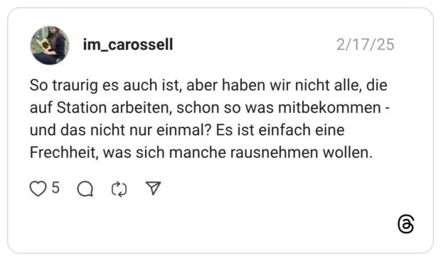 So traurig es auch ist, aber haben wir nicht alle, die auf Station arbeiten, schon so was mitbekommen - und das nicht nur einmal? Es ist einfach eine Frechheit, was sich manche rausnehmen wollen.