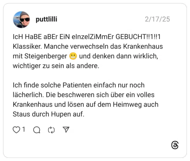 IcH HaBE aBEr EiN elnzelZiMmEr GEBUCHT!!1!!1 Klassiker. Manche verwechseln das Krankenhaus mit Steigenberger ® und denken dann wirklich, wichtiger zu sein als andere. Ich finde solche Patienten einfach nur noch lächerlich. Die beschweren sich über ein volles Krankenhaus und lösen auf dem Heimweg auch Staus durch Hupen auf.